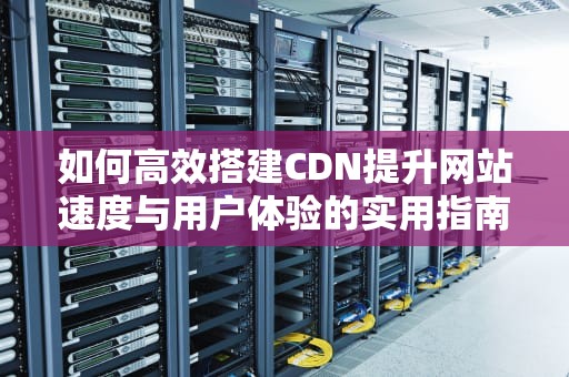 如何高效搭建CDN提升网站速度与用户体验的实用指南