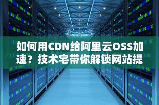 如何用CDN给阿里云OSS加速？技术宅带你解锁网站提速新姿势！