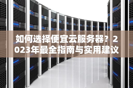 如何选择便宜云服务器？2023年最全指南与实用建议