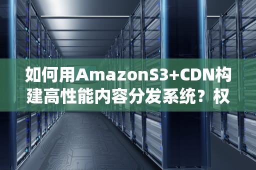 如何用AmazonS3+CDN构建高性能内容分发系统？权威指南与实战建议