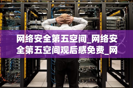 网络安全第五空间_网络安全第五空间观后感免费_网络安全第五空间的探索与挑战