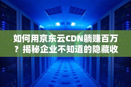 如何用京东云CDN躺赚百万？揭秘企业不知道的隐藏收益链
