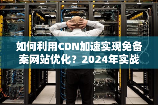 如何利用CDN加速实现免备案网站优化？2024年实战指南