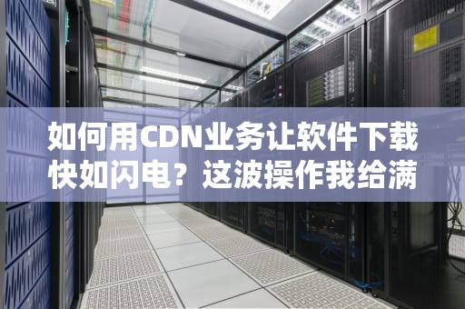 如何用CDN业务让软件下载快如闪电？这波操作我给满分！