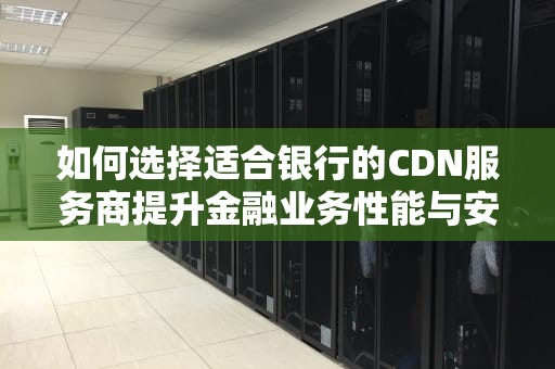 如何选择适合银行的CDN服务商提升金融业务性能与安全的关键策略