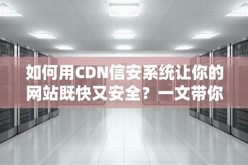 如何用CDN信安系统让你的网站既快又安全？一文带你轻松搞懂！