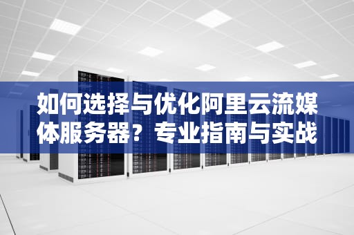 如何选择与优化阿里云流媒体服务器？专业指南与实战建议