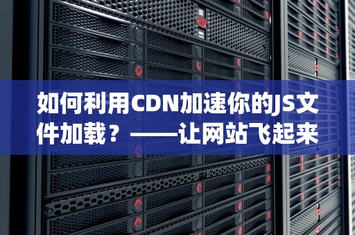 如何利用CDN加速你的JS文件加载？——让网站飞起来的神器！