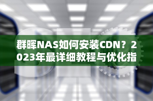 群晖NAS如何安装CDN？2023年最详细教程与优化指南
