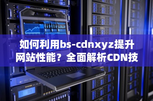 如何利用bs-cdnxyz提升网站性能？全面解析CDN技术应用与SEO优化策略