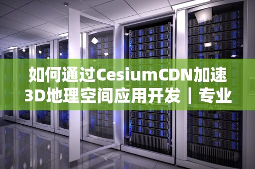 如何通过CesiumCDN加速3D地理空间应用开发｜专业指南与实践方案