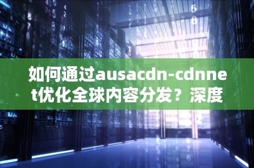 如何通过ausacdn-cdnnet优化全球内容分发？深度解析CDN技术选型与实战策略