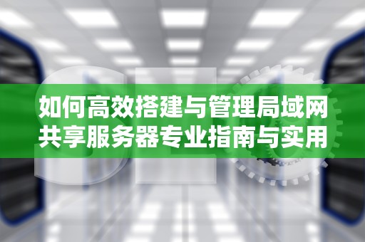 如何高效搭建与管理局域网共享服务器专业指南与实用建议
