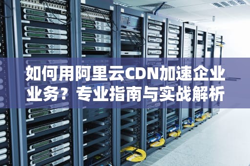 如何用阿里云CDN加速企业业务？专业指南与实战解析
