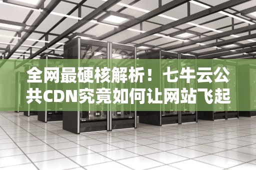 全网最硬核解析！七牛云公共CDN究竟如何让网站飞起来？看完这篇你就懂了！