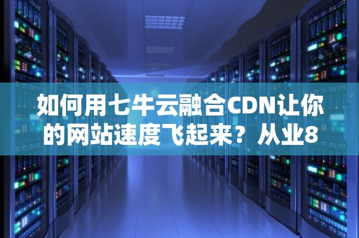 如何用七牛云融合CDN让你的网站速度飞起来？从业8年的老司机带你飙车