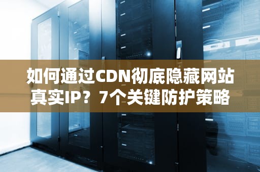 如何通过CDN彻底隐藏网站真实IP？7个关键防护策略与检测方法