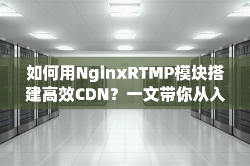 如何用NginxRTMP模块搭建高效CDN？一文带你从入门到精通！