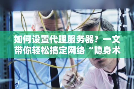 如何设置代理服务器？一文带你轻松搞定网络“隐身术”