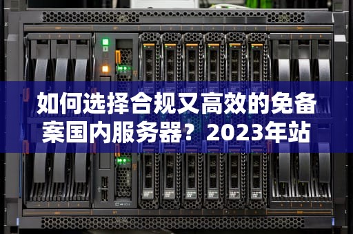 如何选择合规又高效的免备案国内服务器？2023年站长必读指南