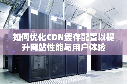 如何优化CDN缓存配置以提升网站性能与用户体验