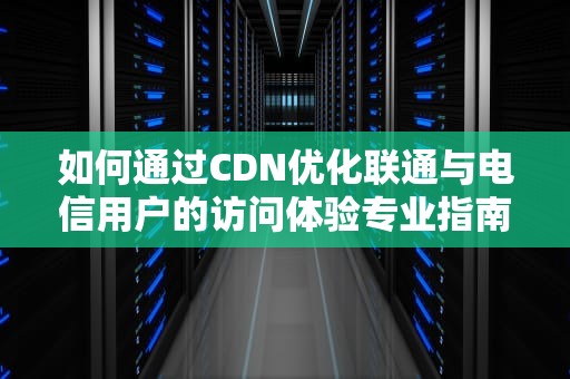 如何通过CDN优化联通与电信用户的访问体验专业指南与实用建议