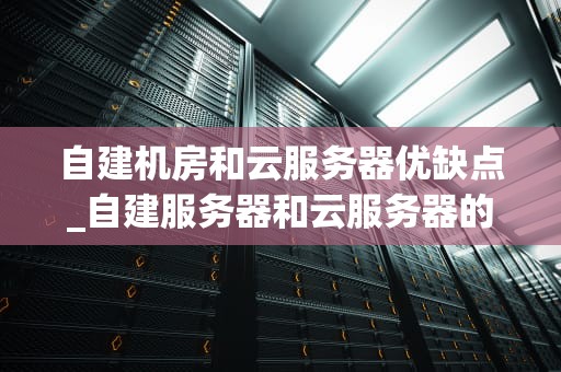 自建机房和云服务器优缺点_自建服务器和云服务器的优缺点_自建机房与云服务器的优缺点分析