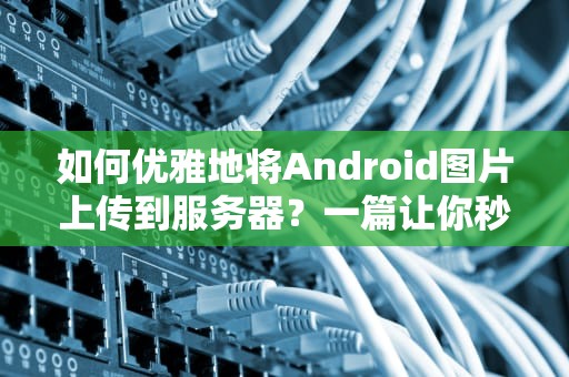 如何优雅地将Android图片上传到服务器？一篇让你秒懂的技术指南