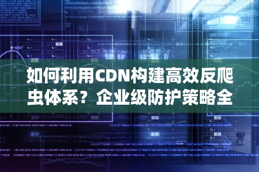 如何利用CDN构建高效反爬虫体系？企业级防护策略全解析