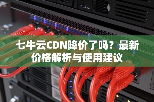 七牛云CDN降价了吗？最新价格解析与使用建议