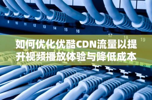 如何优化优酷CDN流量以提升视频播放体验与降低成本