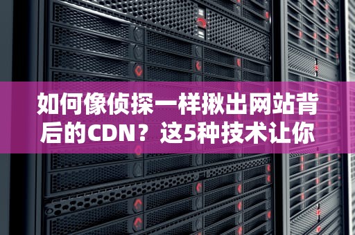 如何像侦探一样揪出网站背后的CDN？这5种技术让你秒变网络福尔摩斯
