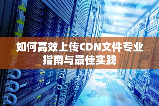 如何高效上传CDN文件专业指南与最佳实践