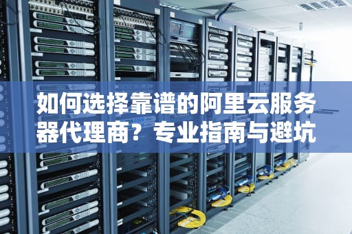 如何选择靠谱的阿里云服务器代理商？专业指南与避坑建议