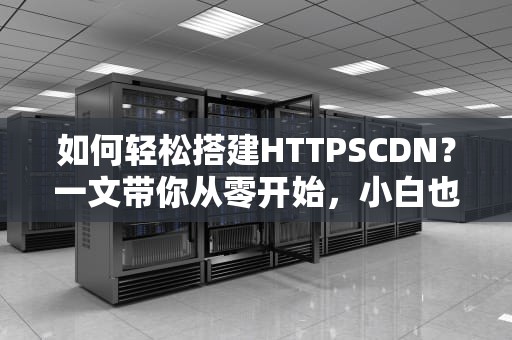 如何轻松搭建HTTPSCDN？一文带你从零开始，小白也能搞定！