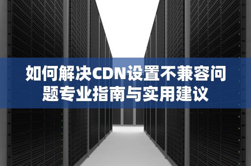 如何解决CDN设置不兼容问题专业指南与实用建议