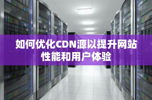 如何优化CDN源以提升网站性能和用户体验