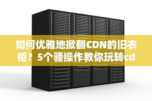 如何优雅地掀翻CDN的旧衣柜？5个骚操作教你玩转cdn刷新指令