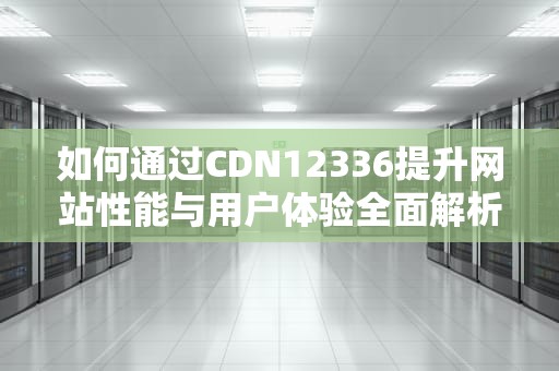 如何通过CDN12336提升网站性能与用户体验全面解析与实用建议