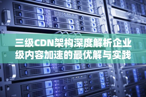三级CDN架构深度解析企业级内容加速的最优解与实践指南