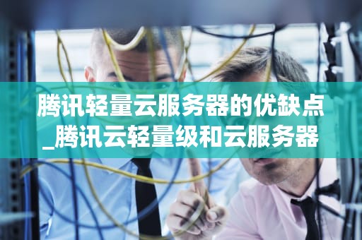 腾讯轻量云服务器的优缺点_腾讯云轻量级和云服务器什么区别_腾讯轻量云服务器的优缺点分析