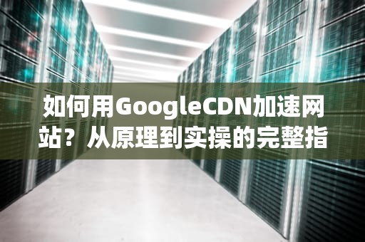 如何用GoogleCDN加速网站？从原理到实操的完整指南