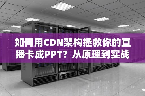 如何用CDN架构拯救你的直播卡成PPT？从原理到实战一次讲透