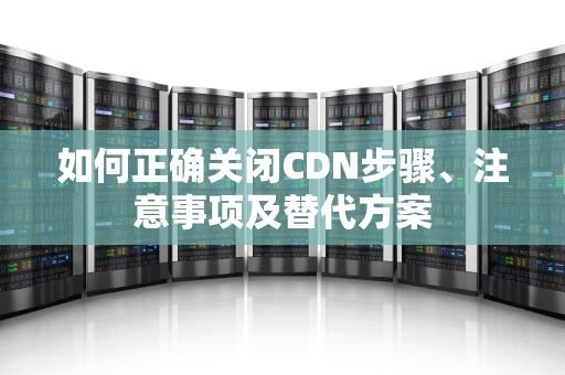 如何正确关闭CDN步骤、注意事项及替代方案