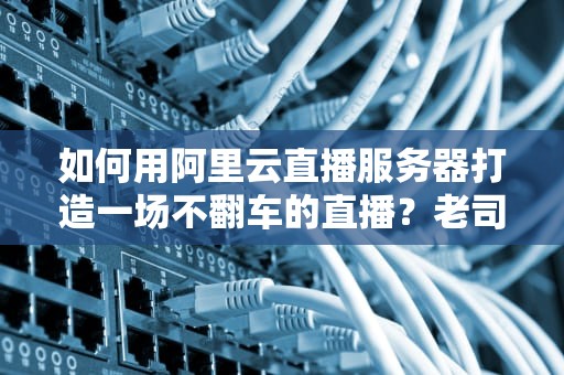 如何用阿里云直播服务器打造一场不翻车的直播？老司机带你飙车式教学