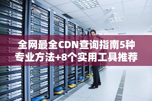 全网最全CDN查询指南5种专业方法+8个实用工具推荐