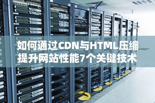 如何通过CDN与HTML压缩提升网站性能7个关键技术解析