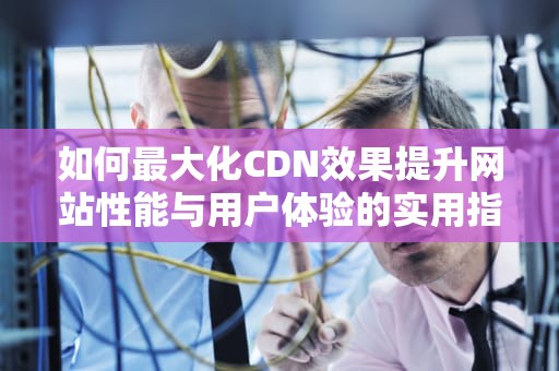 如何最大化CDN效果提升网站性能与用户体验的实用指南