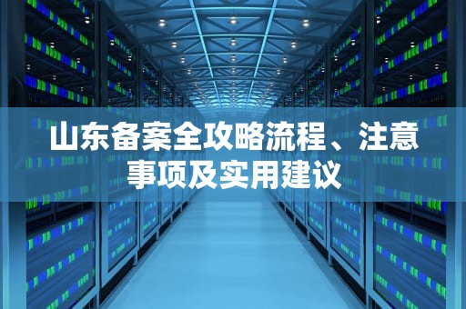 山东备案全攻略流程、注意事项及实用建议