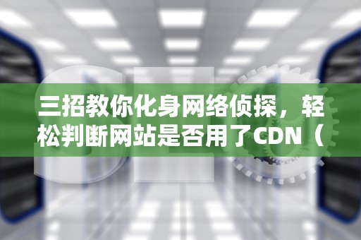 三招教你化身网络侦探，轻松判断网站是否用了CDN（附实战案例）